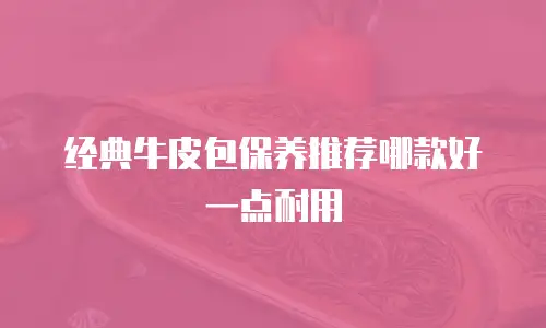 经典牛皮包保养推荐哪款好一点耐用