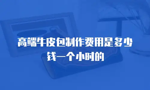 高端牛皮包制作费用是多少钱一个小时的