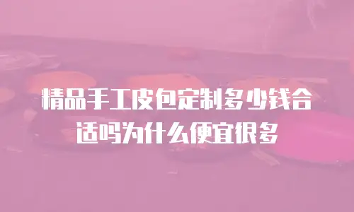 精品手工皮包定制多少钱合适吗为什么便宜很多
