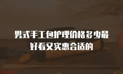 男式手工包护理价格多少最好看又实惠合适的
