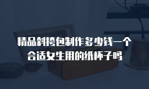 精品斜挎包制作多少钱一个合适女生用的纸杯子吗