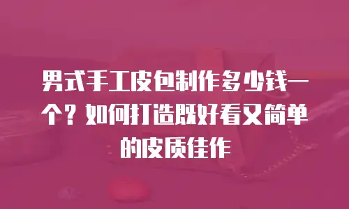 男式手工皮包制作多少钱一个？如何打造既好看又简单的皮质佳作