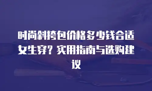 时尚斜挎包价格多少钱合适女生穿？实用指南与选购建议