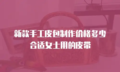 新款手工皮包制作价格多少合适女士用的皮带