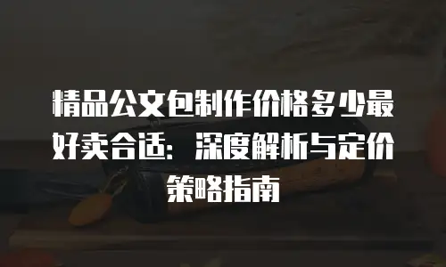 精品公文包制作价格多少最好卖合适：深度解析与定价策略指南