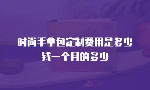 时尚手拿包定制费用是多少钱一个月的多少