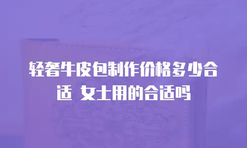 轻奢牛皮包制作价格多少合适 女士用的合适吗