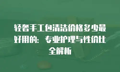 轻奢手工包清洁价格多少最好用的：专业护理与性价比全解析