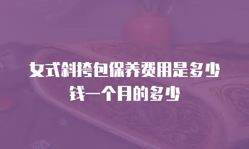 女式斜挎包保养费用是多少钱一个月的多少
