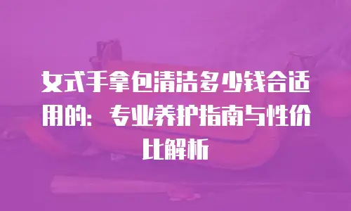 女式手拿包清洁多少钱合适用的：专业养护指南与性价比解析