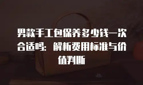 男款手工包保养多少钱一次合适吗：解析费用标准与价值判断