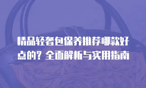 精品轻奢包保养推荐哪款好点的？全面解析与实用指南