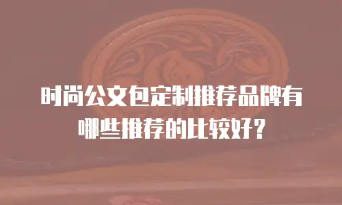 时尚公文包定制推荐品牌有哪些推荐的比较好？