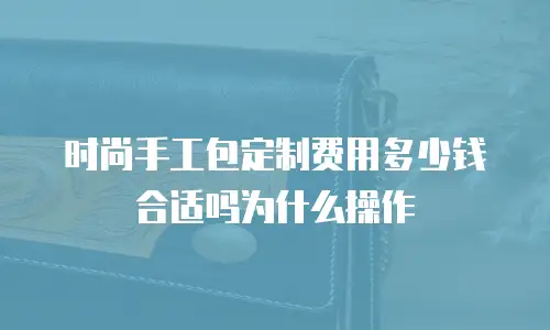 时尚手工包定制费用多少钱合适吗为什么操作