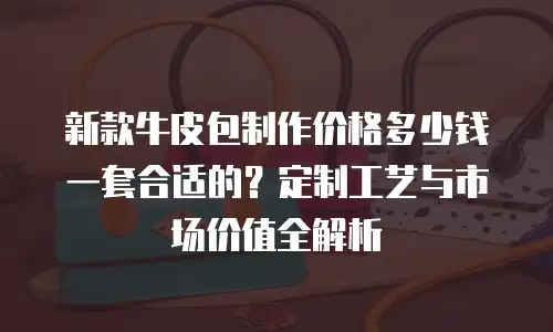 新款牛皮包制作价格多少钱一套合适的？定制工艺与市场价值全解析