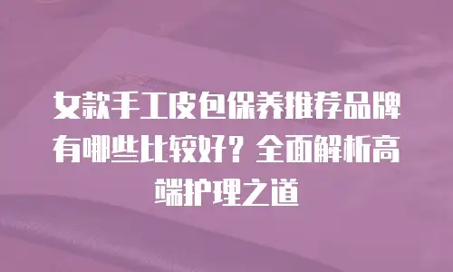 女款手工皮包保养推荐品牌有哪些比较好？全面解析高端护理之道