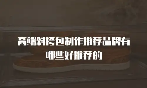 高端斜挎包制作推荐品牌有哪些好推荐的
