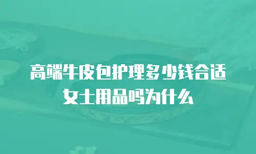 高端牛皮包护理多少钱合适女士用品吗为什么