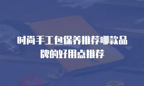 时尚手工包保养推荐哪款品牌的好用点推荐