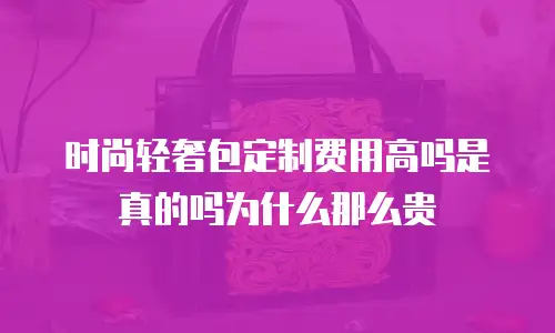 时尚轻奢包定制费用高吗是真的吗为什么那么贵