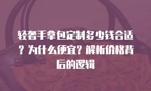 轻奢手拿包定制多少钱合适？为什么便宜？解析价格背后的逻辑