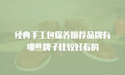 经典手工包保养推荐品牌有哪些牌子比较好看的