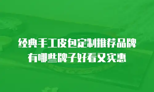 经典手工皮包定制推荐品牌有哪些牌子好看又实惠