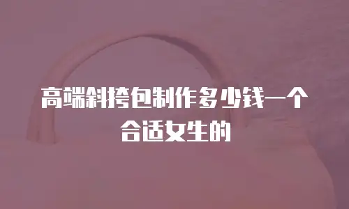 高端斜挎包制作多少钱一个合适女生的