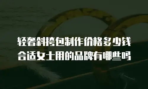 轻奢斜挎包制作价格多少钱合适女士用的品牌有哪些吗