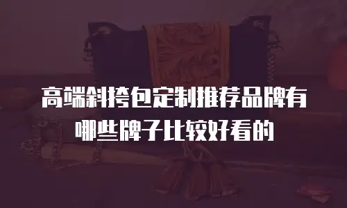 高端斜挎包定制推荐品牌有哪些牌子比较好看的
