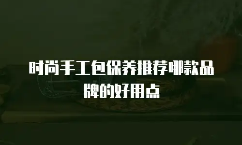 时尚手工包保养推荐哪款品牌的好用点