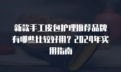 新款手工皮包护理推荐品牌有哪些比较好用？2024年实用指南