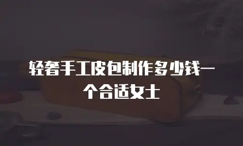 轻奢手工皮包制作多少钱一个合适女士