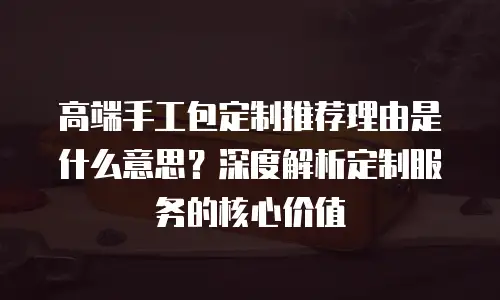 高端手工包定制推荐理由是什么意思？深度解析定制服务的核心价值
