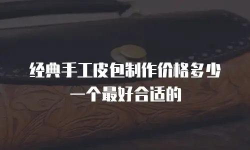 经典手工皮包制作价格多少一个最好合适的