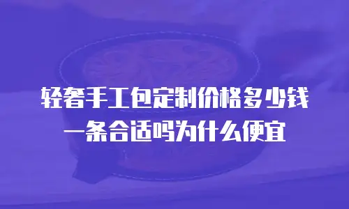 轻奢手工包定制价格多少钱一条合适吗为什么便宜
