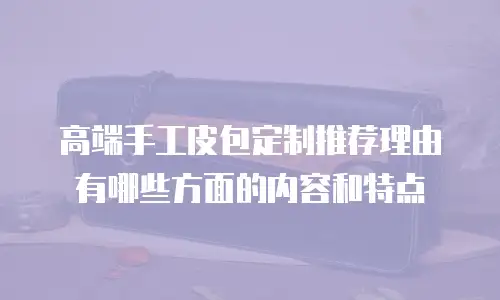 高端手工皮包定制推荐理由有哪些方面的内容和特点