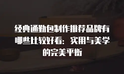 经典通勤包制作推荐品牌有哪些比较好看：实用与美学的完美平衡