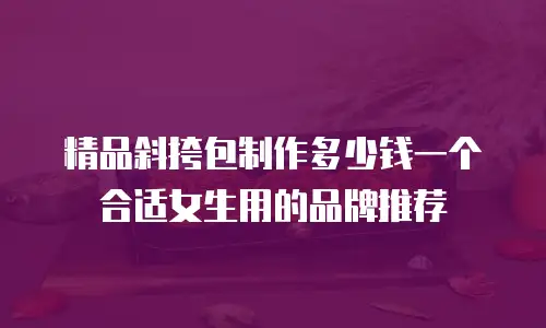 精品斜挎包制作多少钱一个合适女生用的品牌推荐