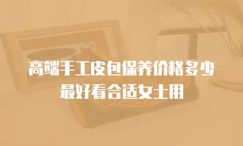 高端手工皮包保养价格多少最好看合适女士用