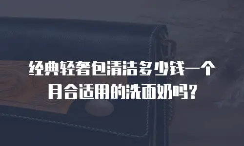 经典轻奢包清洁多少钱一个月合适用的洗面奶吗？