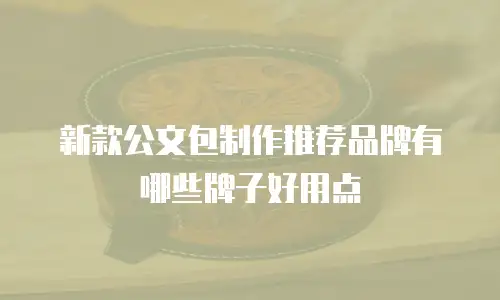 新款公文包制作推荐品牌有哪些牌子好用点