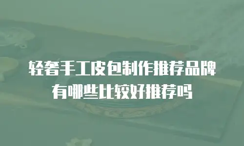 轻奢手工皮包制作推荐品牌有哪些比较好推荐吗
