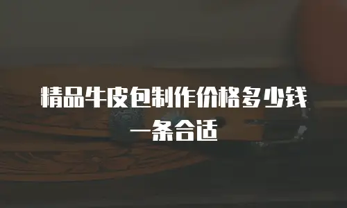 精品牛皮包制作价格多少钱一条合适