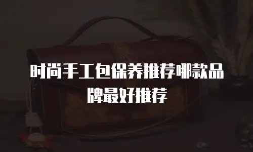 时尚手工包保养推荐哪款品牌最好推荐