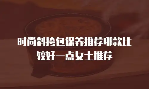 时尚斜挎包保养推荐哪款比较好一点女士推荐
