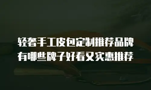 轻奢手工皮包定制推荐品牌有哪些牌子好看又实惠推荐