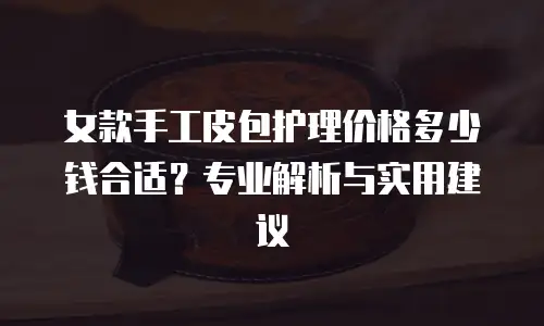 女款手工皮包护理价格多少钱合适？专业解析与实用建议