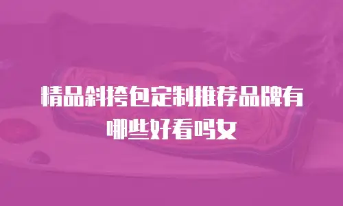 精品斜挎包定制推荐品牌有哪些好看吗女