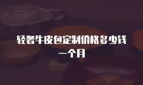 轻奢牛皮包定制价格多少钱一个月
